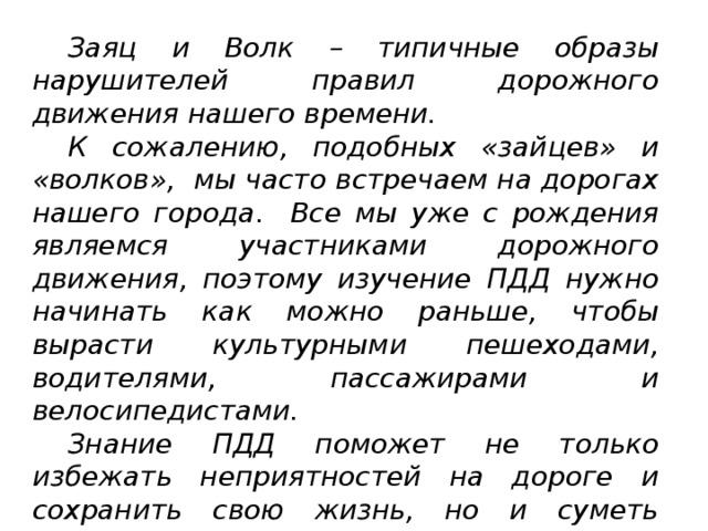  Заяц и Волк – типичные образы нарушителей правил дорожного движения нашего времени.  К сожалению, подобных «зайцев» и «волков», мы часто встречаем на дорогах нашего города.  Все мы уже с рождения являемся участниками дорожного движения, поэтому изучение ПДД нужно начинать как можно раньше, чтобы вырасти культурными пешеходами, водителями, пассажирами и велосипедистами.  Знание ПДД поможет не только избежать неприятностей на дороге и сохранить свою жизнь, но и суметь объяснить какое правило нарушил виновник, если всё-таки неприятности произойдут. 