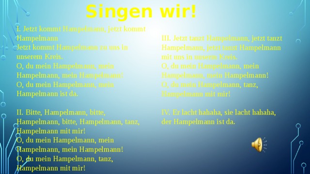 Singen wir! I. Jetzt kommt Hampelmann, jetzt kommt Hampelmann Jetzt kommt Hampelmann zu uns in unserem Kreis. O, du mein Hampelmann, mein Hampelmann, mein Hampelmann! O, du mein Hampelmann, mein Hampelmann ist da. II. Bitte, Hampelmann, bitte, Hampelmann, bitte, Hampelmann, tanz, Hampelmann mit mir! O, du mein Hampelmann, mein Hampelmann, mein Hampelmann! O, du mein Hampelmann, tanz, Hampelmann mit mir! III. Jetzt tanzt Hampelmann, jetzt tanzt Hampelmann, jetzt tanzt Hampelmann mit uns in unserm Kreis. O, du mein Hampelmann, mein Hampelmann, mein Hampelmann! O, du mein Hampelmann, tanz, Hampelmann mit mir! IV. Er lacht hahaha, sie lacht hahaha, der Hampelmann ist da. 