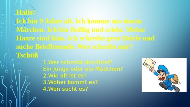 Hallo! Ich bin 9 Jahre alt. Ich komme aus einem Märchen. Ich bin fleißig und schön. Meine Haare sind blau. Ich schreibe gern Briefe und suche Brieffreunde. Wer schreibt mir? Tschüß  1.Wer schreibt den Brief? Ein Junge oder ein Mädchen? 2.Wie alt ist es? 3.Woher kommt es? 4.Wen sucht es? 