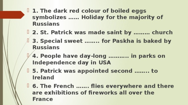 1. The dark red colour of boiled eggs symbolizes …… Holiday for the majority of Russians 2. St. Patrick was made saint by ……… church 3. Special sweet …….. for Paskha is baked by Russians 4. People have day-long ……….. in parks on Independence day in USA 5. Patrick was appointed second …….. to Ireland 6. The French ……. flies everywhere and there are exhibitions of fireworks all over the France  