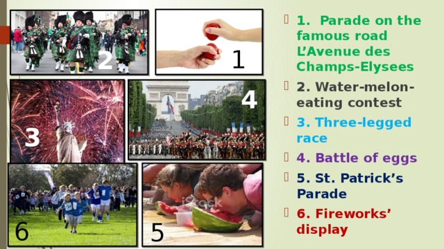 1. Parade on the famous road L’Avenue des Champs-Elysees 2. Water-melon-eating contest 3. Three-legged race 4. Battle of eggs 5. St. Patrick’s Parade 6. Fireworks’ display 1 2 4 3 6 5 