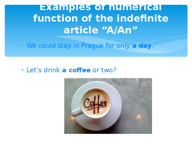 Examples of numerical function of the indefinite article “A/An” We could stay in Prague for only  a day .    Let’s drink  a coffee  or two?   