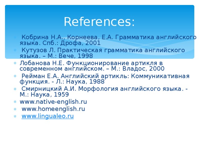 References:  Кобрина Н.А., Корнеева, Е.А. Грамматика английского языка. Спб.: Дрофа, 2001  Кутузов Л. Практическая грамматика английского языка. – М.: Вече, 1998 Лобанова Н.Е. Функционирование артикля в современном английском. – М.: Владос, 2000  Рейман Е.А. Английский артикль: Коммуникативная функция. - Л.: Наука, 1988  Смирницкий А.И. Морфология английского языка. - М.: Наука, 1959 www.native-english.ru  www.homeenglish.ru  www.lingualeo.ru    