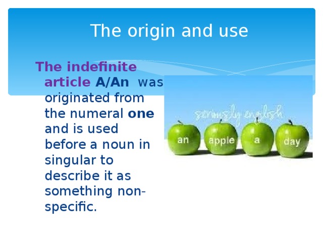 The origin and use The indefinite article A/An  was originated from the numeral one and is used before a noun in singular to describe it as something non-specific.  