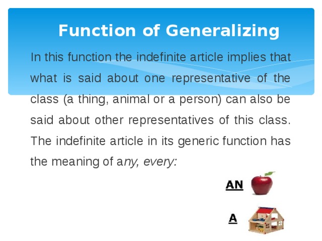 Function of Generalizing In this function the indefinite article implies that what is said about one representative of the class (a thing, animal or a person) can also be said about other representatives of this class. The indefinite article in its generic function has the meaning of a ny, every: 