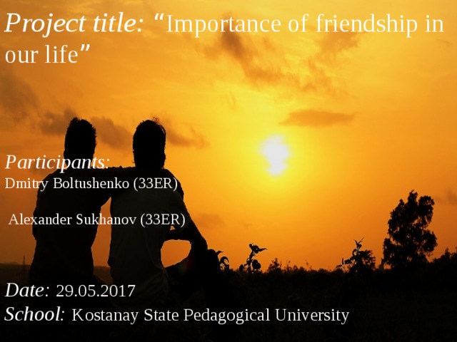 Project title: “ Importance of friendship in our life ” Participants: Dmitry Boltushenko (33ER)  Alexander Sukhanov (33ER)  Date: 29.05.2017 School: Kostanay State Pedagogical University  
