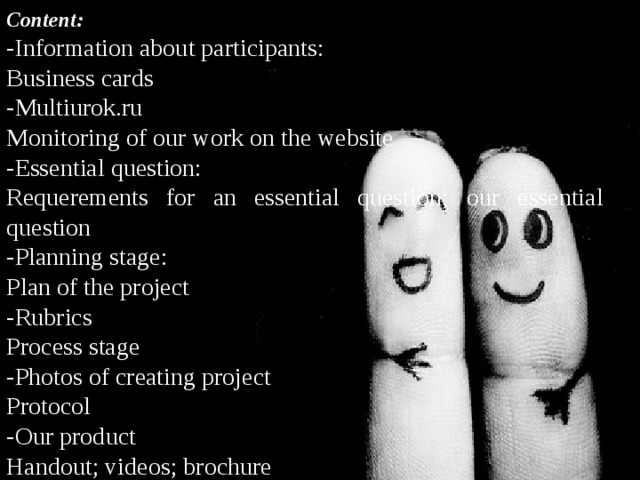 Content: -Information about participants: Business cards -Multiurok.ru Monitoring of our work on the website -Essential question: Requerements for an essential question; our essential question -Planning stage: Plan of the project -Rubrics Process stage -Photos of creating project Protocol -Our product Handout; videos; brochure 