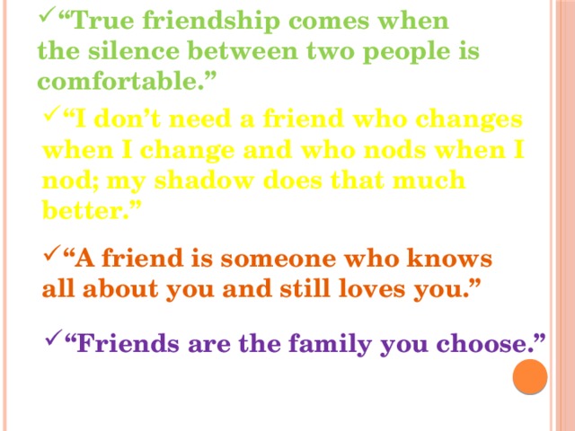 “ True friendship comes when the silence between two people is comfortable.” “ I don’t need a friend who changes when I change and who nods when I nod; my shadow does that much better.” “ A friend is someone who knows all about you and still loves you.” “ Friends are the family you choose.” 