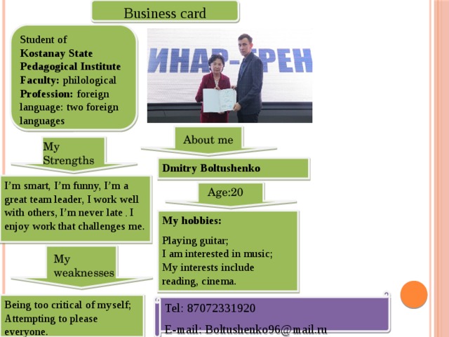 Business card  Student of Kostanay State Pedagogical Institute Faculty: philological Profession: foreign language: two foreign languages About me My Strengths Dmitry Boltushenko I’m smart, I’m funny, I’m a great team leader, I work well with others,  I’m never late , I enjoy work that challenges me. Age:20 My hobbies: Playing guitar; I am interested in music; My interests include reading, cinema. My weaknesses Tel: 87072331920 E-mail: Boltushenko96@mail.ru Being too critical of myself; Attempting to please everyone. 