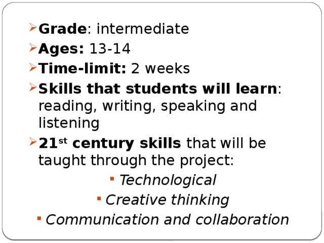 Grade : intermediate Ages:  13-14 Time-limit: 2 weeks Skills that students will learn : reading, writing, speaking and listening 21 st century skills that will be taught through the project: Technological Creative thinking Communication and collaboration 