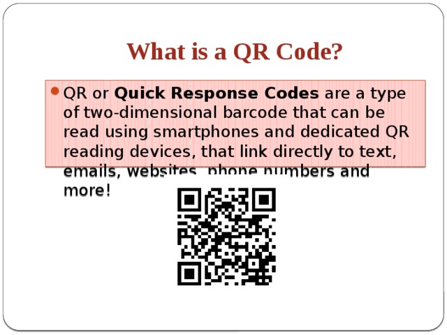 What is a QR Code? QR or  Quick Response Codes  are a type of two-dimensional barcode that can be read using smartphones and dedicated QR reading devices, that link directly to text, emails, websites, phone numbers and more!  