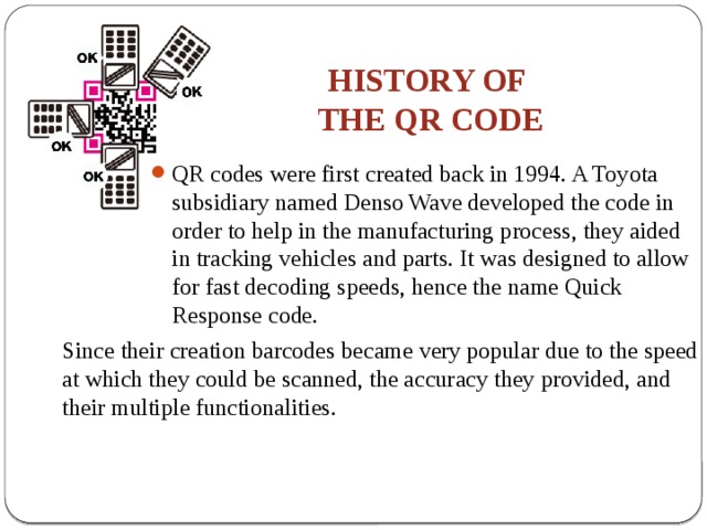 HISTORY OF  THE QR CODE QR codes were first created back in 1994. A Toyota subsidiary named Denso Wave developed the code in order to help in the manufacturing process, they aided in tracking vehicles and parts. It was designed to allow for fast decoding speeds, hence the name Quick Response code. Since their creation barcodes became very popular due to the speed at which they could be scanned, the accuracy they provided, and their multiple functionalities. 