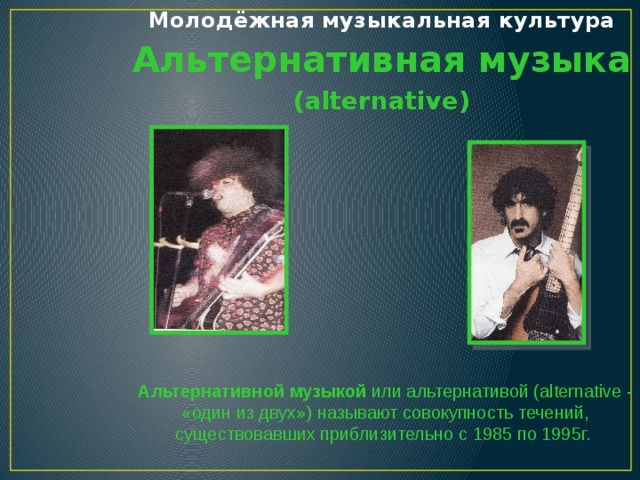 Молодёжная музыкальная культура Альтернативная музыка (alternative) Альтернативной музыкой или альтернативой (alternative - «один из двух») называют совокупность течений, существовавших приблизительно с 1985 по 1995г.   