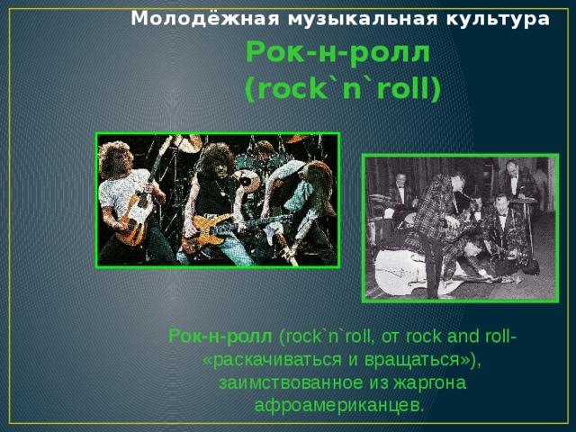 Молодёжная музыкальная культура Рок-н-ролл (rock`n`roll) Рок-н-ролл (rock`n`roll, от rock and roll- «раскачиваться и вращаться»), заимствованное из жаргона афроамериканцев.  