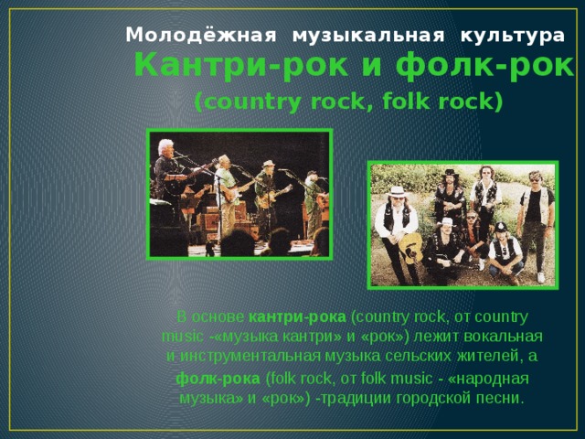 Молодёжная музыкальная культура  Кантри-рок и фолк-рок (country rock, folk rock) В основе кантри-рока (country rock, oт country music -«музыка кантри» и «рок») лежит вокальная и инструментальная музыка сельских жителей, а фолк-рока  (folk rock, от folk music - «народная музыка» и «рок») -традиции городской песни.  