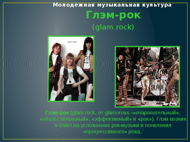 Молодёжная музыкальная культура   Глэм-рок (glam rock) Глэм-рок (glam rock, от glamorous -«очаровательный», «обольстительный», «эффективный» и «рок»). Глэм возник в ответ на усложнение рок-музыки и появления «прогрессивного» рока.  