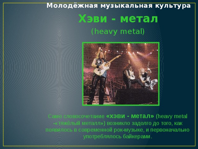 Молодёжная музыкальная культура Хэви - метал (heavy metal) Само словосочетание «хэви - метал» (heavy metal -«тяжёлый металл») возникло задолго до того, как появилось в современной рок-музыке, и первоначально употреблялось байкерами.  