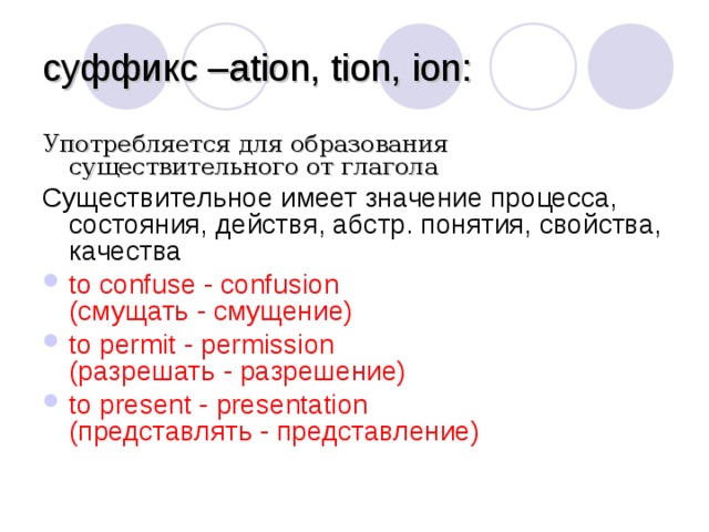 суффикс – ation, tion, ion : Употребляется для образования существительного от глагола Существительное имеет значение процесса, состояния, действя, абстр. понятия, свойства, качества to confuse - confusion  (смущать - смущение) to permit - permission  (разрешать - разрешение) to present - presentation  (представлять - представление)  