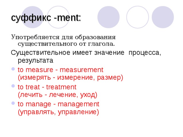 суффикс - ment : Употребляется для образования существительного от глагола. Существительное имеет значение  процесса, результата to measure - measurement  (измерять - измерение, размер) to treat - treatment  (лечить - лечение, уход) to manage - management  (управлять, управление)  