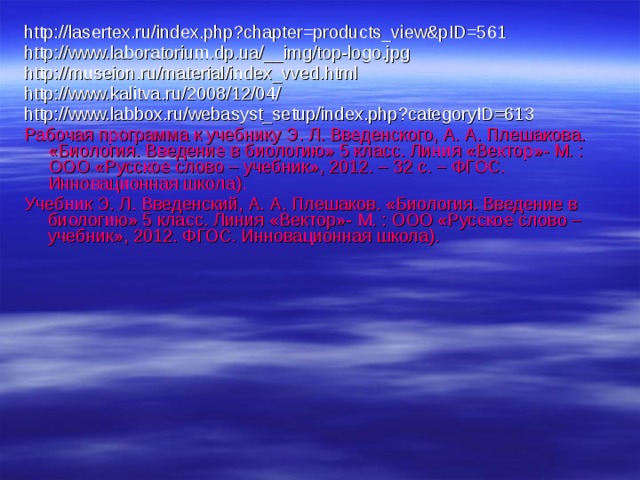 http://lasertex.ru/index.php?chapter=products_view&pID=561 http://www.laboratorium.dp.ua/__img/top-logo.jpg http://museion.ru/material/index_vved.html http://www.kalitva.ru/2008/12/04/ http://www.labbox.ru/webasyst_setup/index.php?categoryID=613 Рабочая программа к учебнику Э. Л. Введенского, А. А. Плешакова. «Биология. Введение в биологию» 5 класс. Линия «Вектор»- М. : ООО «Русское слово – учебник», 2012. – 32 с. – ФГОС. Инновационная школа). Учебник Э. Л. Введенский, А. А. Плешаков. «Биология. Введение в биологию» 5 класс. Линия «Вектор»- М. : ООО «Русское слово – учебник», 2012. ФГОС. Инновационная школа). 