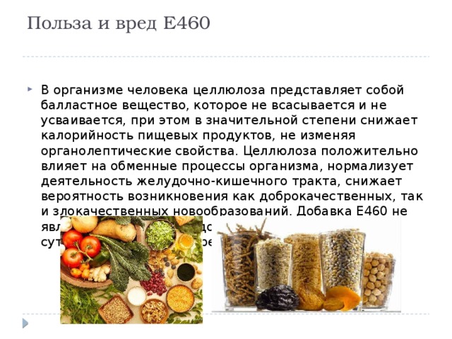 Польза и вред Е460   В организме человека целлюлоза представляет собой балластное вещество, которое не всасывается и не усваивается, при этом в значительной степени снижает калорийность пищевых продуктов, не изменяя органолептические свойства. Целлюлоза положительно влияет на обменные процессы организма, нормализует деятельность желудочно-кишечного тракта, снижает вероятность возникновения как доброкачественных, так и злокачественных новообразований. Добавка Е460 не является опасной для здоровья, поэтому допустимая суточная норма её употребления не установлена. 
