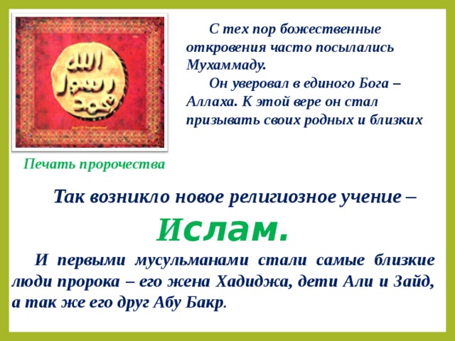 С тех пор божественные откровения часто посылались Мухаммаду. Он уверовал в единого Бога – Аллаха. К этой вере он стал призывать своих родных и близких Печать пророчества  Так возникло новое религиозное учение – И слам. И первыми мусульманами стали самые близкие люди пророка – его жена Хадиджа, дети Али и Зайд, а так же его друг Абу Бакр .