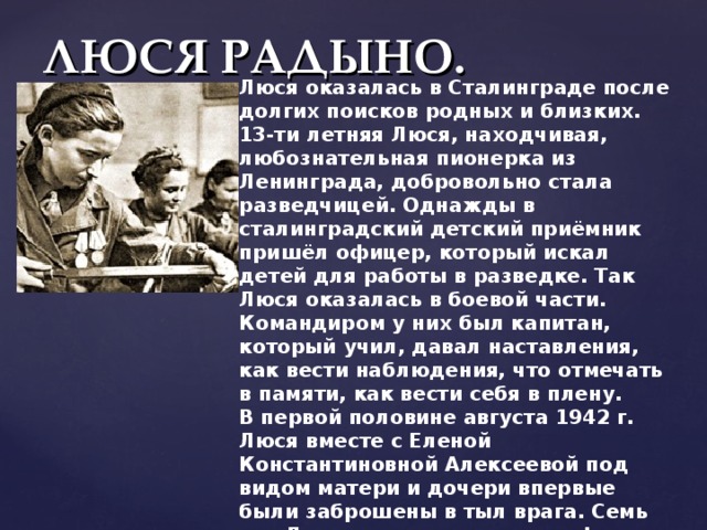 ЛЮСЯ РАДЫНО. Люся оказалась в Сталинграде после долгих поисков родных и близких. 13-ти летняя Люся, находчивая, любознательная пионерка из Ленинграда, добровольно стала разведчицей. Однажды в сталинградский детский приёмник пришёл офицер, который искал детей для работы в разведке. Так Люся оказалась в боевой части. Командиром у них был капитан, который учил, давал наставления, как вести наблюдения, что отмечать в памяти, как вести себя в плену.  В первой половине августа 1942 г. Люся вместе с Еленой Константиновной Алексеевой под видом матери и дочери впервые были заброшены в тыл врага. Семь раз Люся переходила линию фронта, добывая всё новые сведения о противнике. За образцовое выполнение заданий командования награждена медалями «За отвагу» и «За оборону Сталинграда». Люсе посчастливилось остаться в живых. 