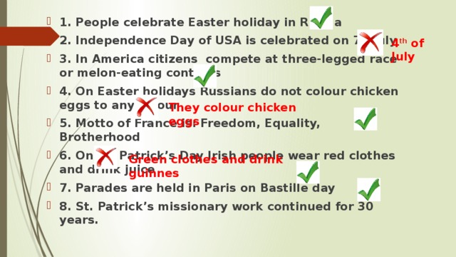 1. People celebrate Easter holiday in Russia 2. Independence Day of USA is celebrated on 7 th July 3. In America citizens compete at three-legged race or melon-eating contests 4. On Easter holidays Russians do not colour chicken eggs to any colour 5. Motto of France is: Freedom, Equality, Brotherhood 6. On St. Patrick’s Day Irish people wear red clothes and drink juice 7. Parades are held in Paris on Bastille day 8. St. Patrick’s missionary work continued for 30 years.  4 th of July They colour chicken eggs Green clothes and drink guinnes 