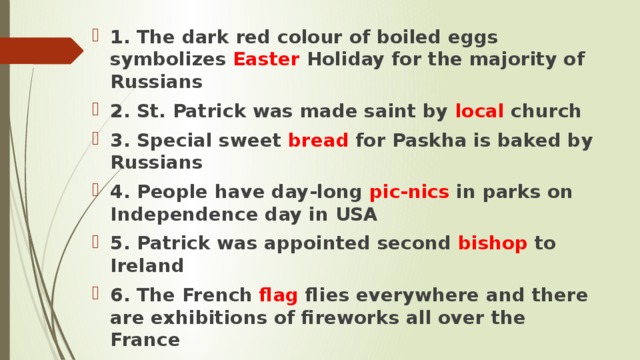1. The dark red colour of boiled eggs symbolizes Easter Holiday for the majority of Russians 2. St. Patrick was made saint by local church 3. Special sweet bread for Paskha is baked by Russians 4. People have day-long pic-nics in parks on Independence day in USA 5. Patrick was appointed second bishop to Ireland 6. The French flag flies everywhere and there are exhibitions of fireworks all over the France  