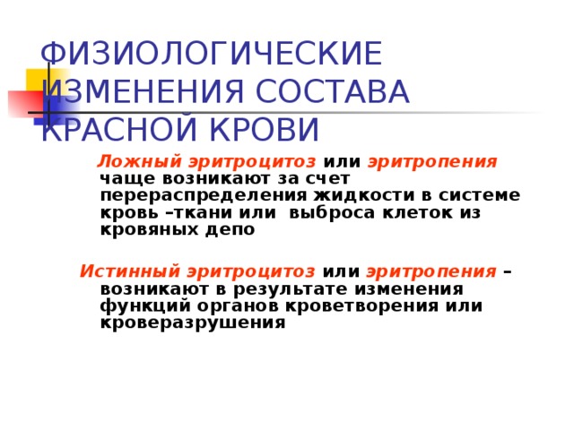 ФИЗИОЛОГИЧЕСКИЕ ИЗМЕНЕНИЯ СОСТАВА КРАСНОЙ КРОВИ  Ложный эритроцитоз или эритропения  чаще возникают за счет перераспределения жидкости в системе кровь –ткани или выброса клеток из кровяных депо  Истинный эритроцитоз или эритропения – возникают в результате изменения функций органов кроветворения или кроверазрушения  