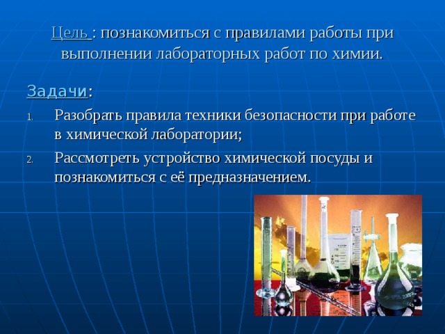 Цель  : познакомиться с правилами работы при выполнении лабораторных работ по химии. Задачи : Разобрать правила техники безопасности при работе в химической лаборатории; Рассмотреть устройство химической посуды и познакомиться с её предназначением.  