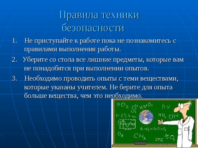 Правила техники  безопасности 1. Не приступайте к работе пока не познакомитесь с правилами выполнения работы. 2. Уберите со стола все лишние предметы, которые вам не понадобятся при выполнении опытов. 3. Необходимо проводить опыты с теми веществами, которые указаны учителем. Не берите для опыта больше вещества, чем это необходимо. 