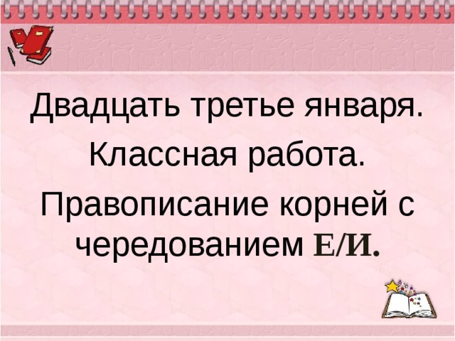 Двадцать третье января. Классная работа. Правописание корней с чередованием Е / И. 