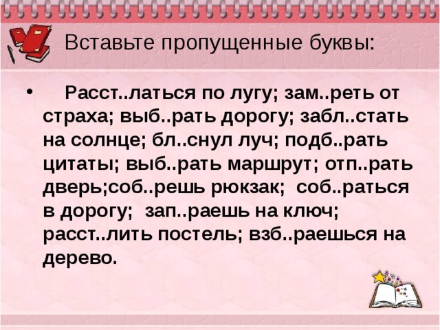 Вставьте пропущенные буквы:    Расст..латься по лугу; зам..реть от страха; выб..рать дорогу; забл..стать на солнце; бл..снул луч; подб..рать цитаты; выб..рать маршрут; отп..рать дверь;соб..решь рюкзак; соб..раться в дорогу; зап..раешь на ключ; расст..лить постель; взб..раешься на дерево.  