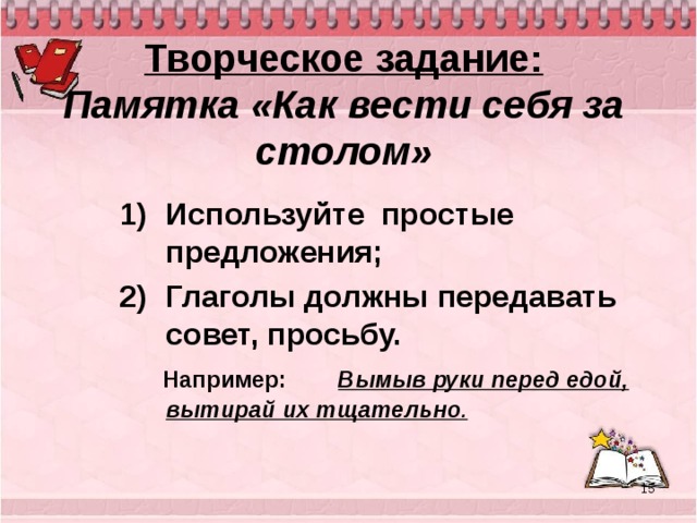 Творческое задание:  Памятка «Как вести себя за столом» Используйте простые предложения; Глаголы должны передавать совет, просьбу.  Например:   Вымыв руки перед едой, вытирай их тщательно .  