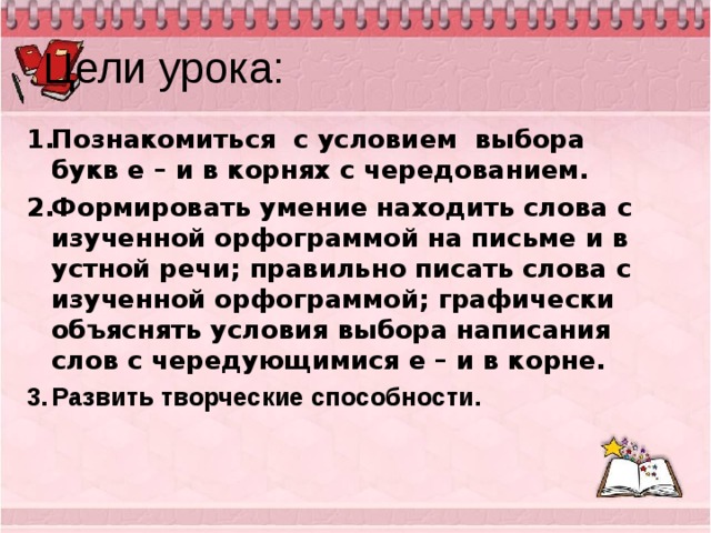 Цели урока: Познакомиться с условием выбора букв е – и в корнях с чередованием. Формировать умение находить слова с изученной орфограммой на письме и в устной речи; правильно писать слова с изученной орфограммой; графически объяснять условия выбора написания слов с чередующимися е – и в корне. Развить творческие способности.   