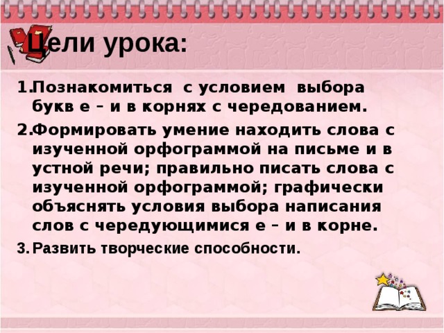 Цели урока: Познакомиться с условием выбора букв е – и в корнях с чередованием. Формировать умение находить слова с изученной орфограммой на письме и в устной речи; правильно писать слова с изученной орфограммой; графически объяснять условия выбора написания слов с чередующимися е – и в корне. Развить творческие способности.   