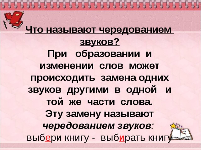   Что называют чередованием звуков?  При образовании и изменении слов может происходить замена одних звуков другими в одной и той же части слова.  Эту замену называют чередованием звуков :  выб е ри книгу - выб и рать книгу   