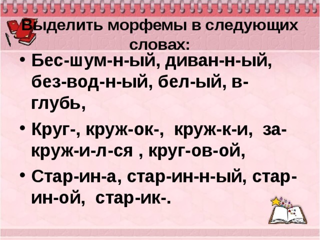 Выделить морфемы в следующих словах:   Бес-шум-н-ый, диван-н-ый, без-вод-н-ый, бел-ый, в-глубь, Круг-, круж-ок-, круж-к-и, за-круж-и-л-ся , круг-ов-ой, Стар-ин-а, стар-ин-н-ый, стар-ин-ой, стар-ик-.  