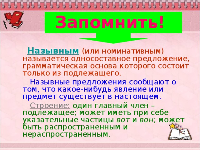 Запомнить!    Назывным  (или номинативным) называется односоставное предложение, грамматическая основа которого состоит только из подлежащего.  Назывные предложения сообщают о том, что какое-нибудь явление или предмет существует в настоящем.  Строение: один главный член – подлежащее; может иметь при себе указательные частицы вот и вон ; может быть распространенным и нераспространенным.  