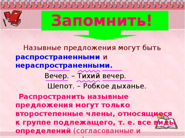 Запомнить!     Назывные предложения могут быть распространенными  и нераспространенными.   Вечер. – Тихий вечер.  Шепот. – Робкое дыханье.  Распространить назывные предложения могут только второстепенные члены, относящиеся к группе подлежащего, т. е. все виды определений  (согласованные и несогласованные). 