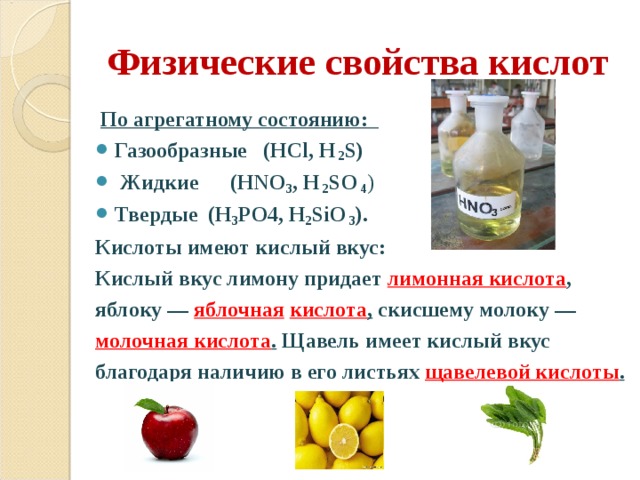 Физические свойства кислот  По агрегатному состоянию: Газообразные  (HCl, H  2 S)  Жидкие  (HNO 3 , H  2 SO 4 ) Твердые  (H 3 PO4, H 2 SiO 3 ). Кислоты имеют кислый вкус: Кислый вкус лимону придает лимонная кислота , яблоку — яблочная  кислота , скисшему молоку — молочная кислота . Щавель имеет кислый вкус благодаря наличию в его листьях щавелевой кислоты .  