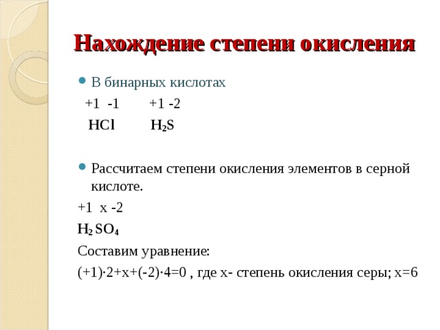 Нахождение степени окисления В бинарных кислотах  +1 -1 +1 -2  HCl  H 2 S Рассчитаем степени окисления элементов в серной кислоте. +1 x -2 H 2 SO 4 Составим уравнение: (+1)∙2+х+(-2)∙4=0 , где х- степень окисления серы; х=6 