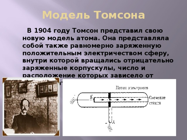 Модель Томсона  В 1904 году Томсон представил свою новую модель атома. Она представляла собой также равномерно заряженную положительным электричеством сферу, внутри которой вращались отрицательно заряженные корпускулы, число и расположение которых зависело от природы атома . 
