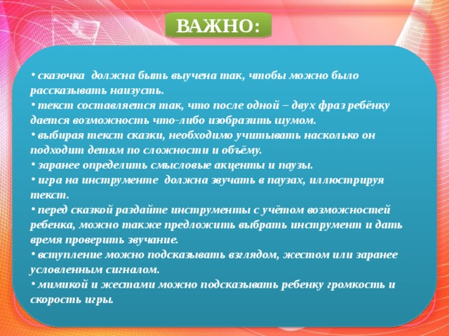 ВАЖНО:  сказочка должна быть выучена так, чтобы можно было рассказывать наизусть.  текст составляется так, что после одной – двух фраз ребёнку дается возможность что-либо изобразить шумом.  выбирая текст сказки, необходимо учитывать насколько он подходит детям по сложности и объёму.  заранее определить смысловые акценты и паузы.  игра на инструменте должна звучать в паузах, иллюстрируя текст.  перед сказкой раздайте инструменты с учётом возможностей ребенка, можно также предложить выбрать инструмент и дать время проверить звучание.   вступление можно подсказывать взглядом, жестом или заранее условленным сигналом.   мимикой и жестами можно подсказывать ребенку громкость и скорость игры.  