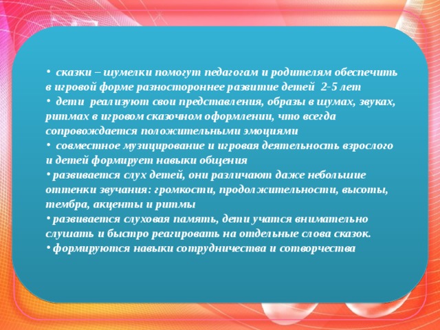   сказки – шумелки помогут педагогам и родителям обеспечить в игровой форме разностороннее развитие детей 2-5 лет   дети реализуют свои представления, образы в шумах, звуках, ритмах в игровом сказочном оформлении, что всегда сопровождается положительными эмоциями   совместное музицирование и игровая деятельность взрослого и детей формирует навыки общения   развивается слух детей, они различают даже небольшие оттенки звучания: громкости, продолжительности, высоты, тембра, акценты и ритмы   развивается слуховая память, дети учатся внимательно слушать и быстро реагировать на отдельные слова сказок.   формируются навыки сотрудничества и сотворчества   