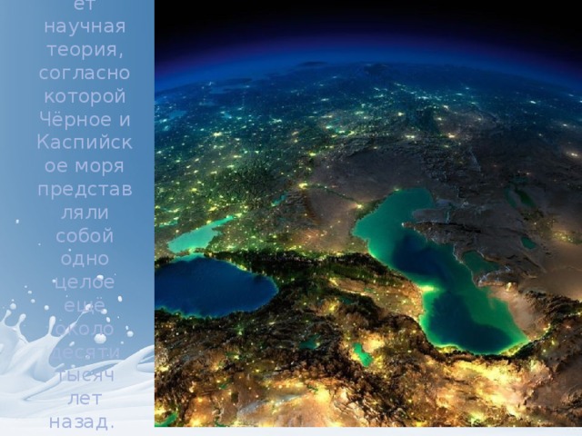                Существует научная теория, согласно которой Чёрное и Каспийское моря представляли собой одно целое ещё около десяти тысяч лет назад.  