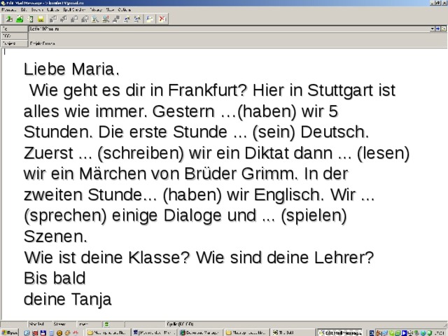Liebe Maria .  Wie geht es dir in Frankfurt? Hier in Stuttgart ist alles wie immer. Gestern …(haben) wir 5 Stunden. Die erste Stunde ... (sein) Deutsch. Zuerst ... (schreiben) wir ein Diktat dann ... (lesen) wir ein Märchen von Brüder Grimm. In der zweiten Stunde... (haben) wir Englisch. Wir ... (sprechen) einige Dialoge und ... (spielen) Szenen. Wie ist deine Klasse? Wie sind deine Lehrer? Bis bald deine Tanja 