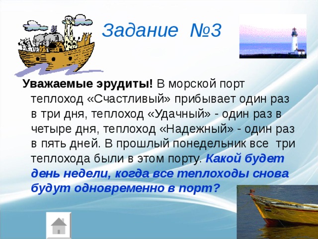 Задание  №3   Уважаемые  эрудиты! В морской порт теплоход «Счастливый» прибывает один раз в три дня, теплоход «Удачный» - один раз в четыре дня, теплоход «Надежный» - один раз в пять дней. В прошлый понедельник все три теплохода были в этом порту. Какой будет день недели, когда все теплоходы снова будут одновременно в порт? 