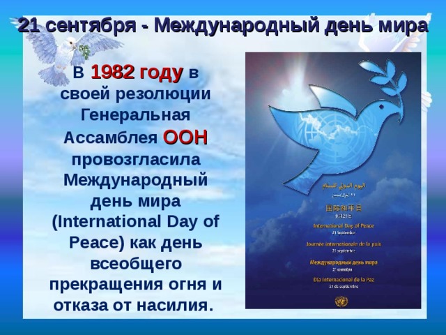 21 сентября - Международный день мира В 1982 году в своей резолюции Генеральная Ассамблея ООН провозгласила Международный день мира (International Day of Peace) как день всеобщего прекращения огня и отказа от насилия. 